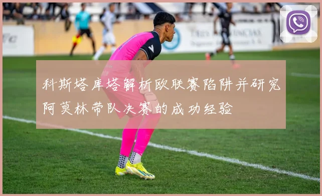 科斯塔库塔解析欧联赛陷阱并研究阿莫林带队决赛的成功经验